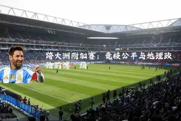 跨大洲附加赛：竞技公平与地理政治的博弈场